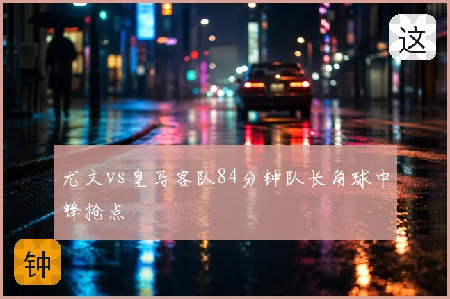 尤文vs皇马客队84分钟队长角球中锋抢点